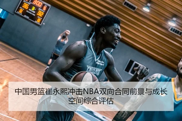 中国男篮崔永熙冲击NBA双向合同前景与成长空间综合评估