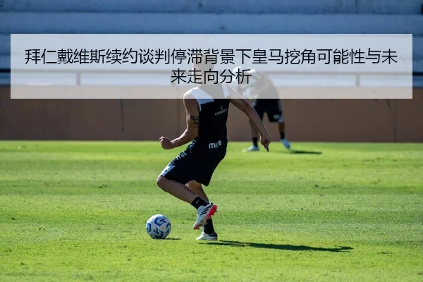 拜仁戴维斯续约谈判停滞背景下皇马挖角可能性与未来走向分析