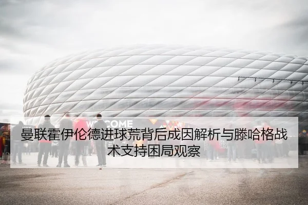 曼联霍伊伦德进球荒背后成因解析与滕哈格战术支持困局观察