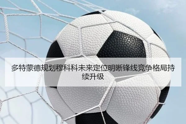 多特蒙德规划穆科科未来定位明晰锋线竞争格局持续升级