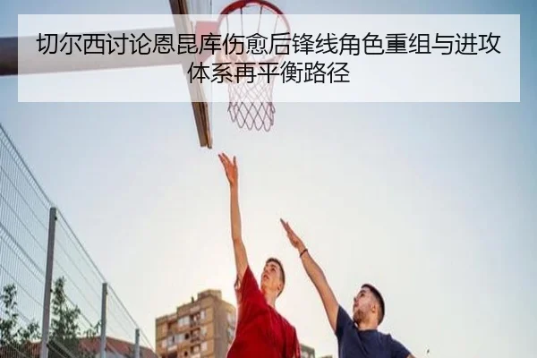 切尔西讨论恩昆库伤愈后锋线角色重组与进攻体系再平衡路径