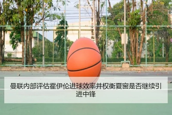 曼联内部评估霍伊伦进球效率并权衡夏窗是否继续引进中锋