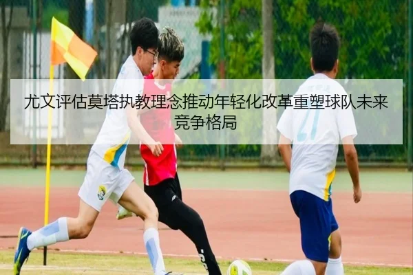尤文评估莫塔执教理念推动年轻化改革重塑球队未来竞争格局