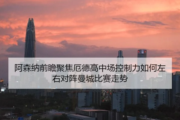 阿森纳前瞻聚焦厄德高中场控制力如何左右对阵曼城比赛走势